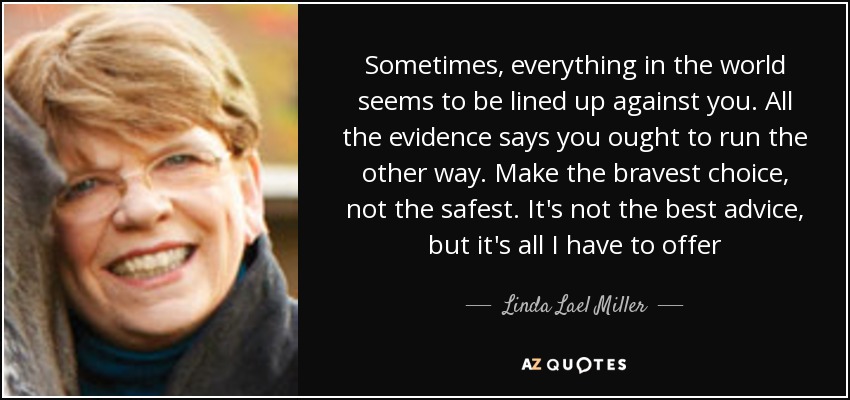 Sometimes, everything in the world seems to be lined up against you. All the evidence says you ought to run the other way. Make the bravest choice, not the safest. It's not the best advice, but it's all I have to offer - Linda Lael Miller