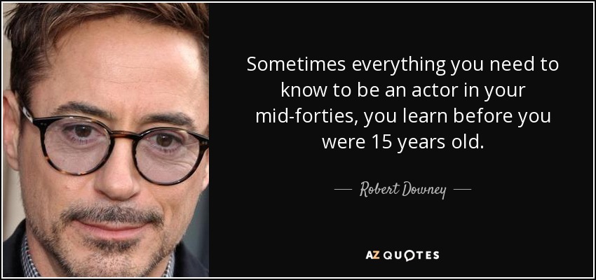 Sometimes everything you need to know to be an actor in your mid-forties, you learn before you were 15 years old. - Robert Downey, Jr.