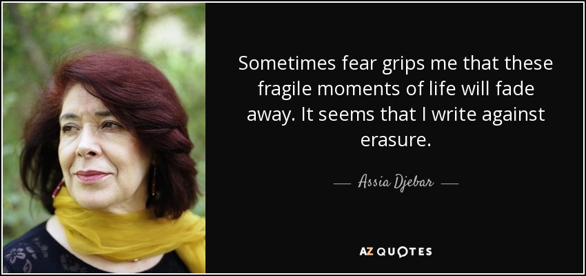 Sometimes fear grips me that these fragile moments of life will fade away. It seems that I write against erasure. - Assia Djebar