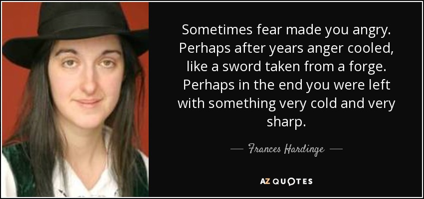 Sometimes fear made you angry. Perhaps after years anger cooled, like a sword taken from a forge. Perhaps in the end you were left with something very cold and very sharp. - Frances Hardinge