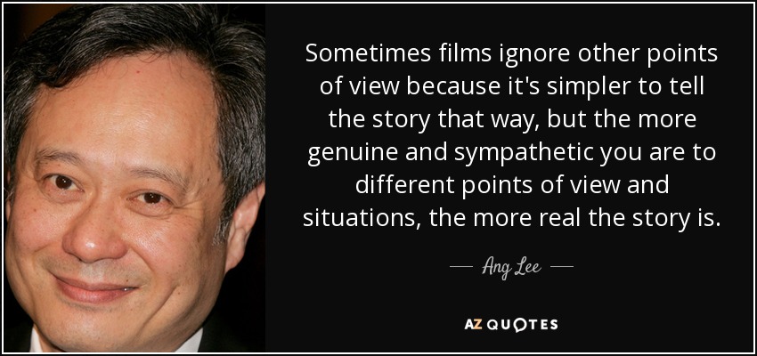 Sometimes films ignore other points of view because it's simpler to tell the story that way, but the more genuine and sympathetic you are to different points of view and situations, the more real the story is. - Ang Lee