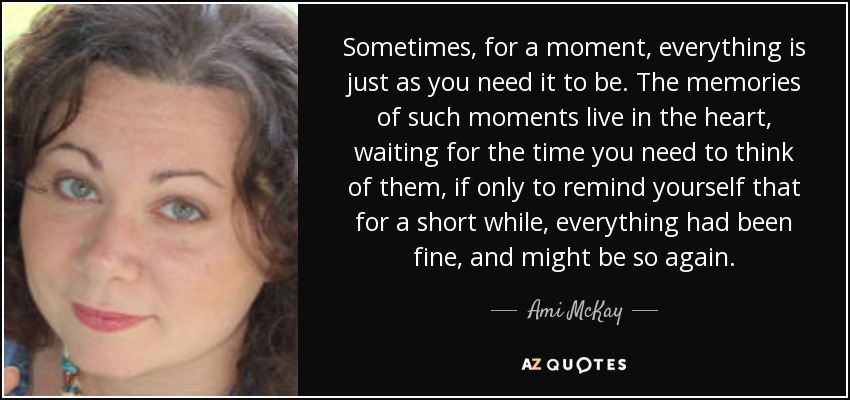 Sometimes, for a moment, everything is just as you need it to be. The memories of such moments live in the heart, waiting for the time you need to think of them, if only to remind yourself that for a short while, everything had been fine, and might be so again. - Ami McKay