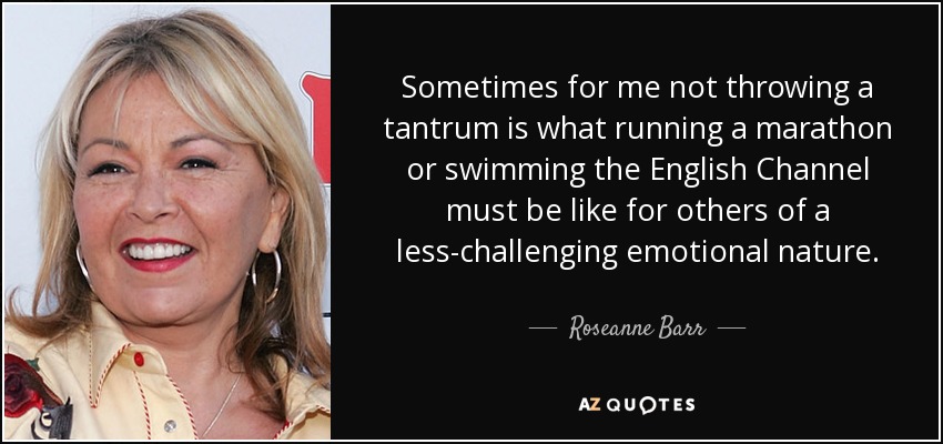 Sometimes for me not throwing a tantrum is what running a marathon or swimming the English Channel must be like for others of a less-challenging emotional nature. - Roseanne Barr