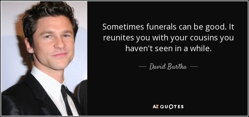 Sometimes funerals can be good. It reunites you with your cousins you haven't seen in a while. - David Burtka