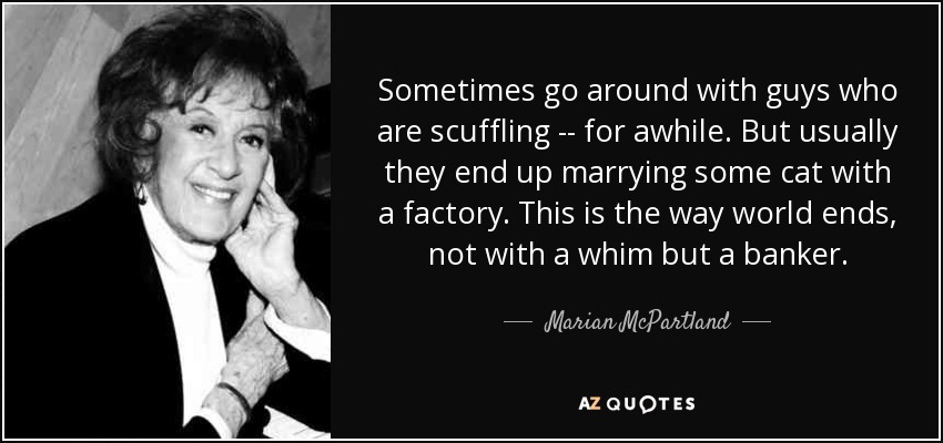 Sometimes go around with guys who are scuffling -- for awhile. But usually they end up marrying some cat with a factory. This is the way world ends, not with a whim but a banker. - Marian McPartland