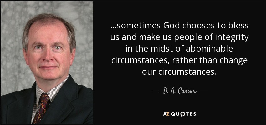 ...sometimes God chooses to bless us and make us people of integrity in the midst of abominable circumstances, rather than change our circumstances. - D. A. Carson