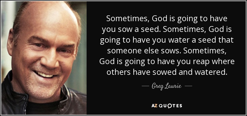 Sometimes, God is going to have you sow a seed. Sometimes, God is going to have you water a seed that someone else sows. Sometimes, God is going to have you reap where others have sowed and watered. - Greg Laurie