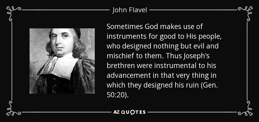Sometimes God makes use of instruments for good to His people, who designed nothing but evil and mischief to them. Thus Joseph's brethren were instrumental to his advancement in that very thing in which they designed his ruin (Gen. 50:20). - John Flavel