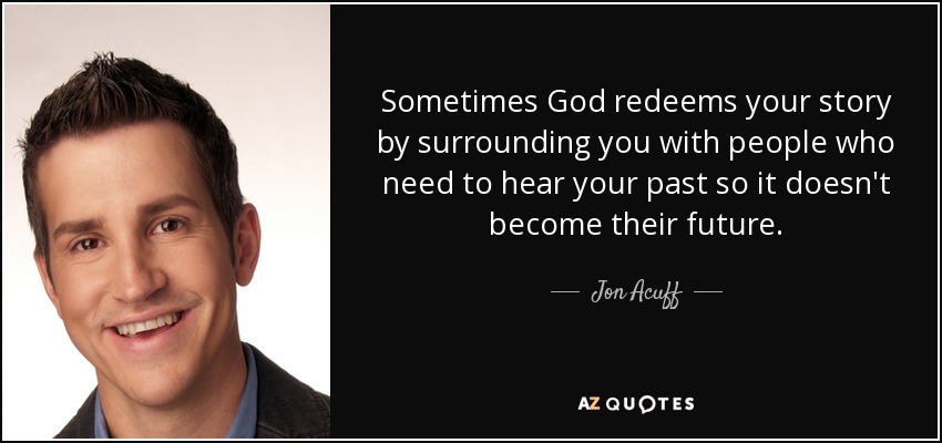 Sometimes God redeems your story by surrounding you with people who need to hear your past so it doesn't become their future. - Jon Acuff