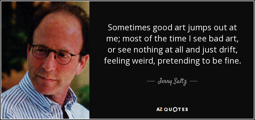 Sometimes good art jumps out at me; most of the time I see bad art, or see nothing at all and just drift, feeling weird, pretending to be fine. - Jerry Saltz