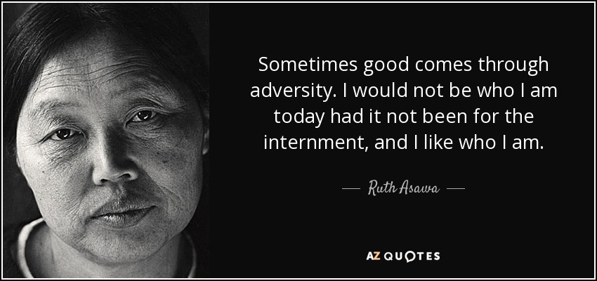 Sometimes good comes through adversity. I would not be who I am today had it not been for the internment, and I like who I am. - Ruth Asawa