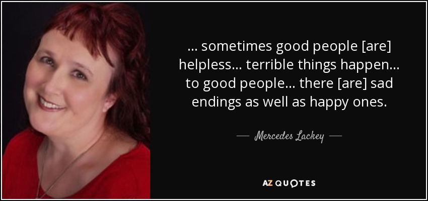 ... sometimes good people [are] helpless... terrible things happen... to good people... there [are] sad endings as well as happy ones. - Mercedes Lackey