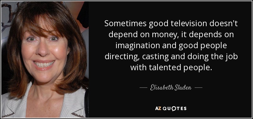 Sometimes good television doesn't depend on money, it depends on imagination and good people directing, casting and doing the job with talented people. - Elisabeth Sladen