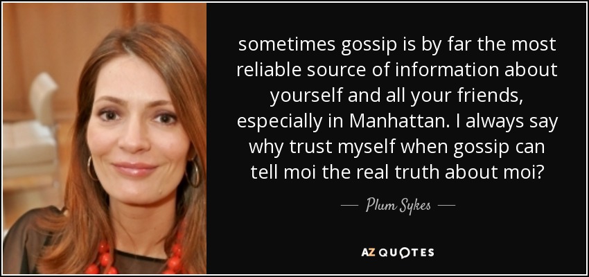 sometimes gossip is by far the most reliable source of information about yourself and all your friends, especially in Manhattan. I always say why trust myself when gossip can tell moi the real truth about moi? - Plum Sykes