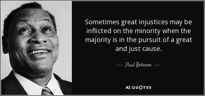 Sometimes great injustices may be inflicted on the minority when the majority is in the pursuit of a great and just cause. - Paul Robeson