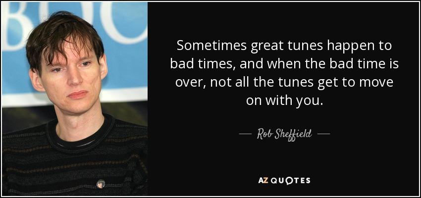 Sometimes great tunes happen to bad times, and when the bad time is over, not all the tunes get to move on with you. - Rob Sheffield
