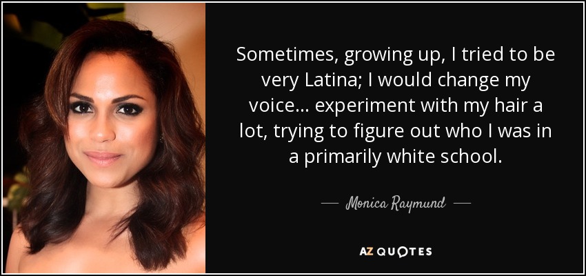 Sometimes, growing up, I tried to be very Latina; I would change my voice... experiment with my hair a lot, trying to figure out who I was in a primarily white school. - Monica Raymund