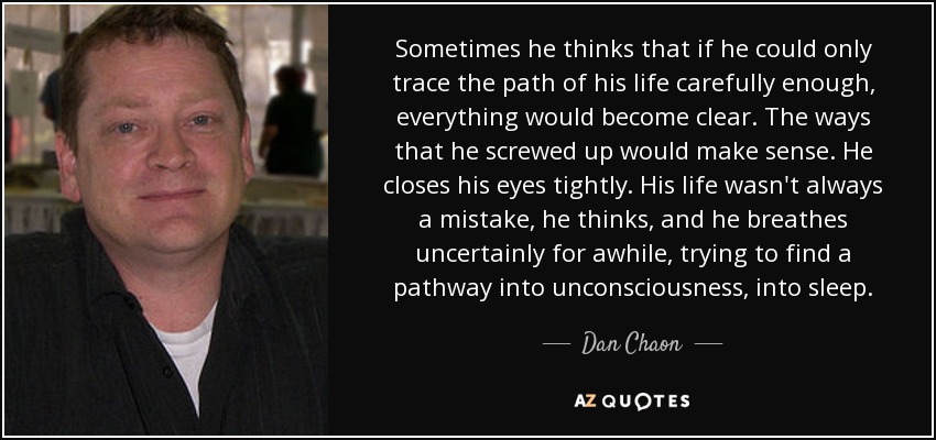 Sometimes he thinks that if he could only trace the path of his life carefully enough, everything would become clear. The ways that he screwed up would make sense. He closes his eyes tightly. His life wasn't always a mistake, he thinks, and he breathes uncertainly for awhile, trying to find a pathway into unconsciousness, into sleep. - Dan Chaon