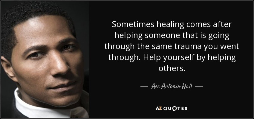 Sometimes healing comes after helping someone that is going through the same trauma you went through. Help yourself by helping others. - Ace Antonio Hall