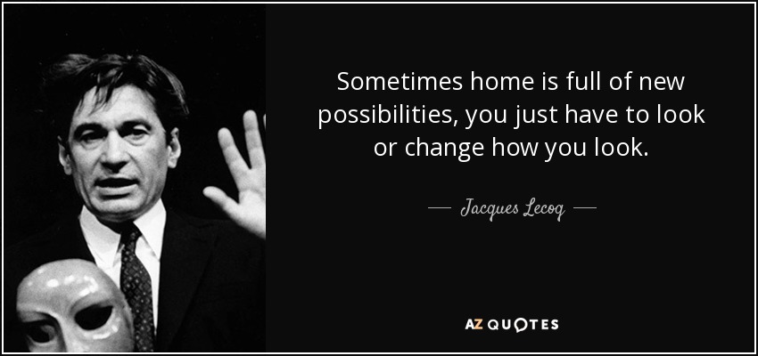 Sometimes home is full of new possibilities, you just have to look or change how you look. - Jacques Lecoq