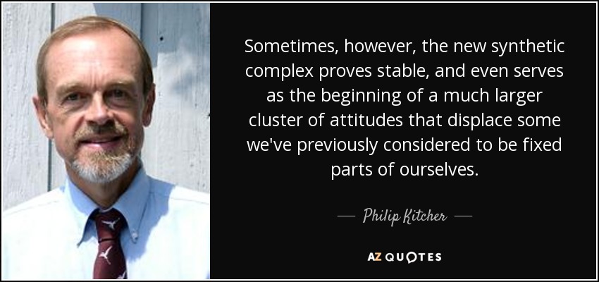 Sometimes, however, the new synthetic complex proves stable, and even serves as the beginning of a much larger cluster of attitudes that displace some we've previously considered to be fixed parts of ourselves. - Philip Kitcher