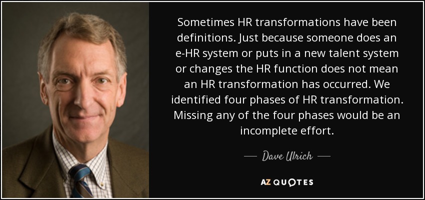 Sometimes HR transformations have been definitions. Just because someone does an e-HR system or puts in a new talent system or changes the HR function does not mean an HR transformation has occurred. We identified four phases of HR transformation. Missing any of the four phases would be an incomplete effort. - Dave Ulrich