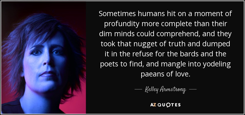Sometimes humans hit on a moment of profundity more complete than their dim minds could comprehend, and they took that nugget of truth and dumped it in the refuse for the bards and the poets to find, and mangle into yodeling paeans of love. - Kelley Armstrong