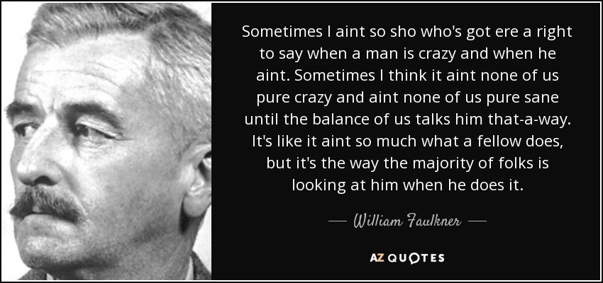 Sometimes I aint so sho who's got ere a right to say when a man is crazy and when he aint. Sometimes I think it aint none of us pure crazy and aint none of us pure sane until the balance of us talks him that-a-way. It's like it aint so much what a fellow does, but it's the way the majority of folks is looking at him when he does it. - William Faulkner