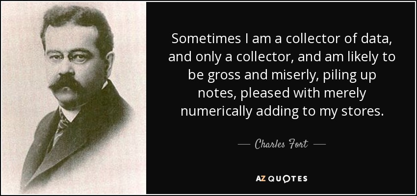 Sometimes I am a collector of data, and only a collector, and am likely to be gross and miserly, piling up notes, pleased with merely numerically adding to my stores. - Charles Fort