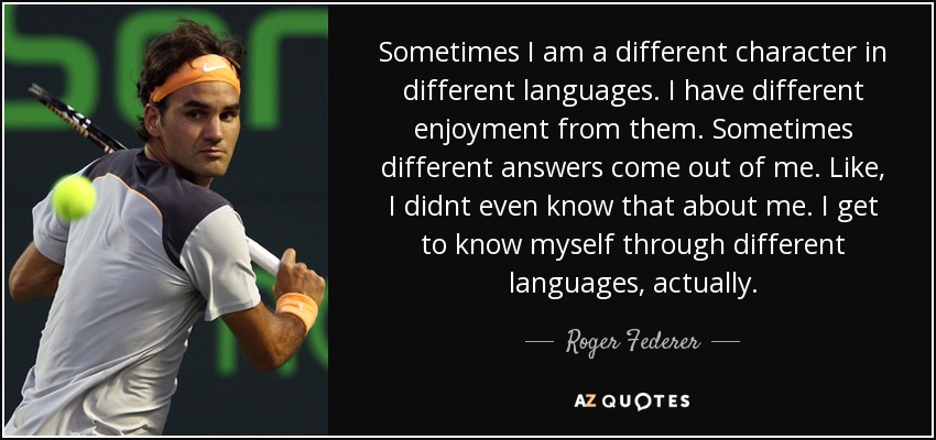 Sometimes I am a different character in different languages. I have different enjoyment from them. Sometimes different answers come out of me. Like, I didnt even know that about me. I get to know myself through different languages, actually. - Roger Federer