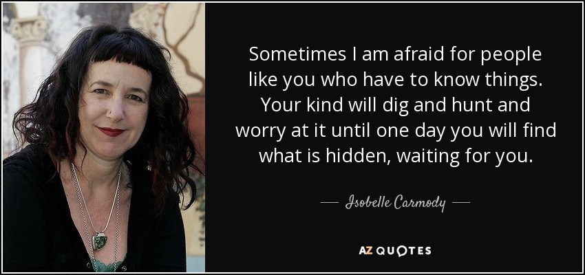 Sometimes I am afraid for people like you who have to know things. Your kind will dig and hunt and worry at it until one day you will find what is hidden, waiting for you. - Isobelle Carmody