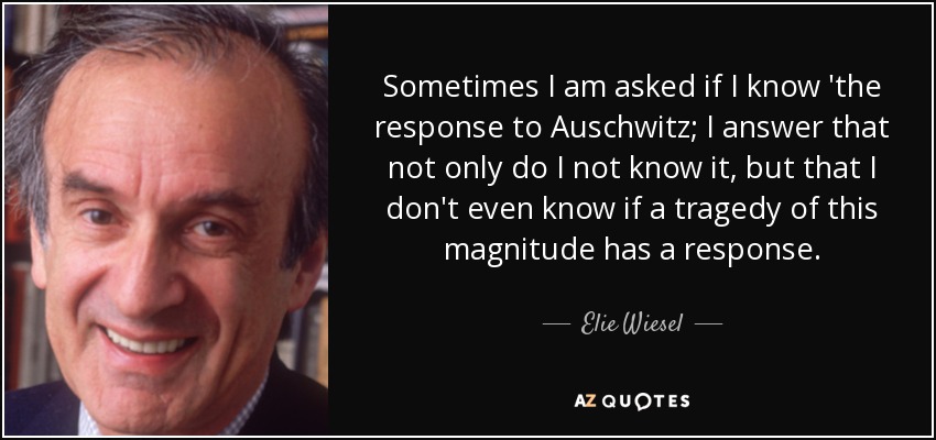 Sometimes I am asked if I know 'the response to Auschwitz; I answer that not only do I not know it, but that I don't even know if a tragedy of this magnitude has a response. - Elie Wiesel