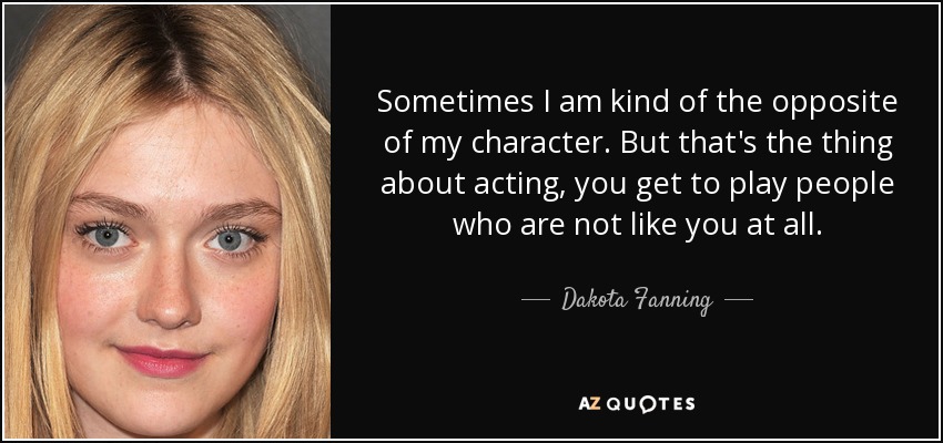 Sometimes I am kind of the opposite of my character. But that's the thing about acting, you get to play people who are not like you at all. - Dakota Fanning