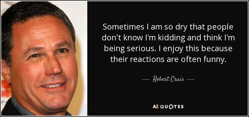 Sometimes I am so dry that people don't know I'm kidding and think I'm being serious. I enjoy this because their reactions are often funny. - Robert Crais