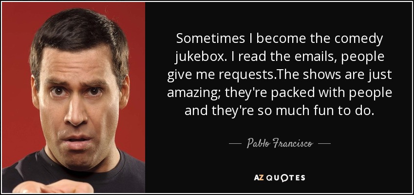 Sometimes I become the comedy jukebox. I read the emails, people give me requests.The shows are just amazing; they're packed with people and they're so much fun to do. - Pablo Francisco