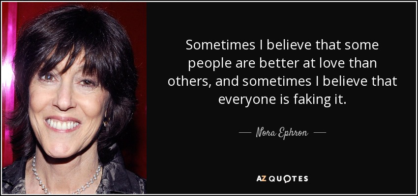 Sometimes I believe that some people are better at love than others, and sometimes I believe that everyone is faking it. - Nora Ephron