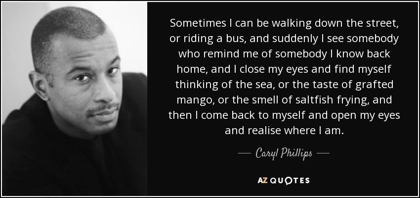 Sometimes I can be walking down the street, or riding a bus, and suddenly I see somebody who remind me of somebody I know back home, and I close my eyes and find myself thinking of the sea, or the taste of grafted mango, or the smell of saltfish frying, and then I come back to myself and open my eyes and realise where I am. - Caryl Phillips