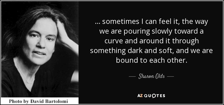 ... sometimes I can feel it, the way we are pouring slowly toward a curve and around it through something dark and soft, and we are bound to each other. - Sharon Olds
