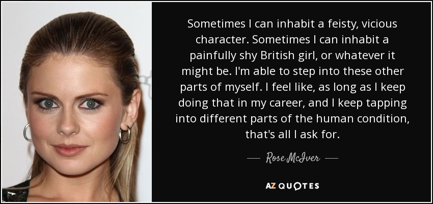 Sometimes I can inhabit a feisty, vicious character. Sometimes I can inhabit a painfully shy British girl, or whatever it might be. I'm able to step into these other parts of myself. I feel like, as long as I keep doing that in my career, and I keep tapping into different parts of the human condition, that's all I ask for. - Rose McIver