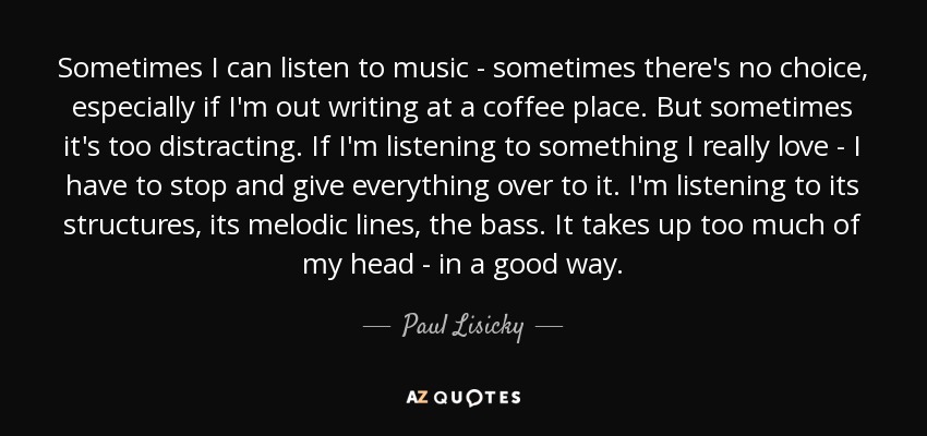 Sometimes I can listen to music - sometimes there's no choice, especially if I'm out writing at a coffee place. But sometimes it's too distracting. If I'm listening to something I really love - I have to stop and give everything over to it. I'm listening to its structures, its melodic lines, the bass. It takes up too much of my head - in a good way. - Paul Lisicky