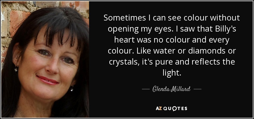 Sometimes I can see colour without opening my eyes. I saw that Billy's heart was no colour and every colour. Like water or diamonds or crystals, it's pure and reflects the light. - Glenda Millard