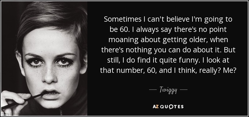 Sometimes I can't believe I'm going to be 60. I always say there's no point moaning about getting older, when there's nothing you can do about it. But still, I do find it quite funny. I look at that number, 60, and I think, really? Me? - Twiggy