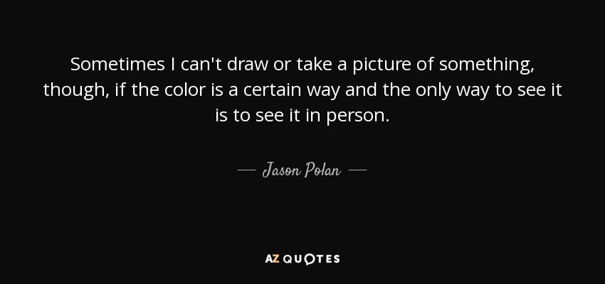 Sometimes I can't draw or take a picture of something, though, if the color is a certain way and the only way to see it is to see it in person. - Jason Polan