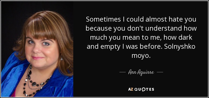 Sometimes I could almost hate you because you don't understand how much you mean to me, how dark and empty I was before. Solnyshko moyo. - Ann Aguirre