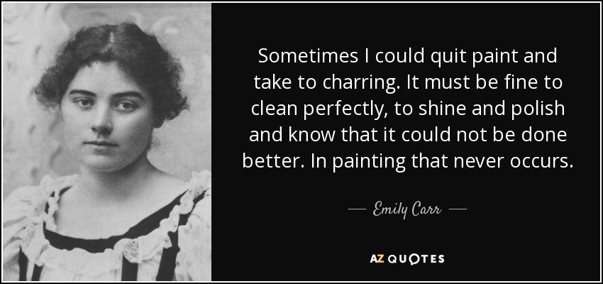Sometimes I could quit paint and take to charring. It must be fine to clean perfectly, to shine and polish and know that it could not be done better. In painting that never occurs. - Emily Carr