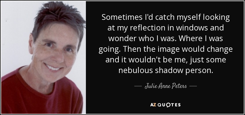Sometimes I'd catch myself looking at my reflection in windows and wonder who I was. Where I was going. Then the image would change and it wouldn't be me, just some nebulous shadow person. - Julie Anne Peters
