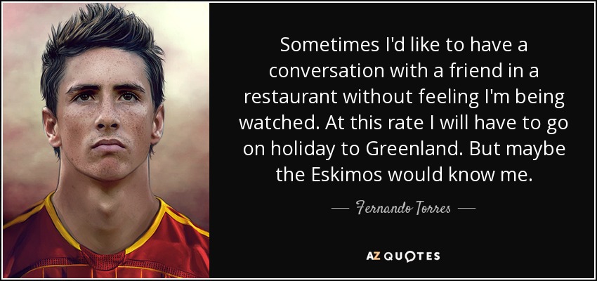 Sometimes I'd like to have a conversation with a friend in a restaurant without feeling I'm being watched. At this rate I will have to go on holiday to Greenland. But maybe the Eskimos would know me. - Fernando Torres