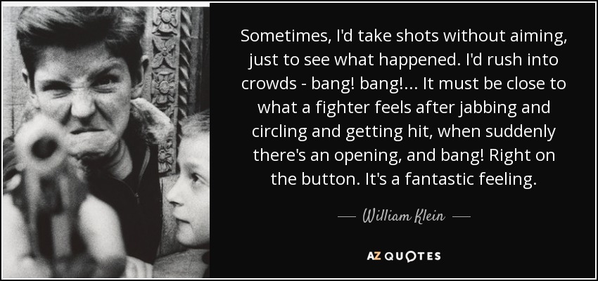 Sometimes, I'd take shots without aiming, just to see what happened. I'd rush into crowds - bang! bang! ... It must be close to what a fighter feels after jabbing and circling and getting hit, when suddenly there's an opening, and bang! Right on the button. It's a fantastic feeling. - William Klein