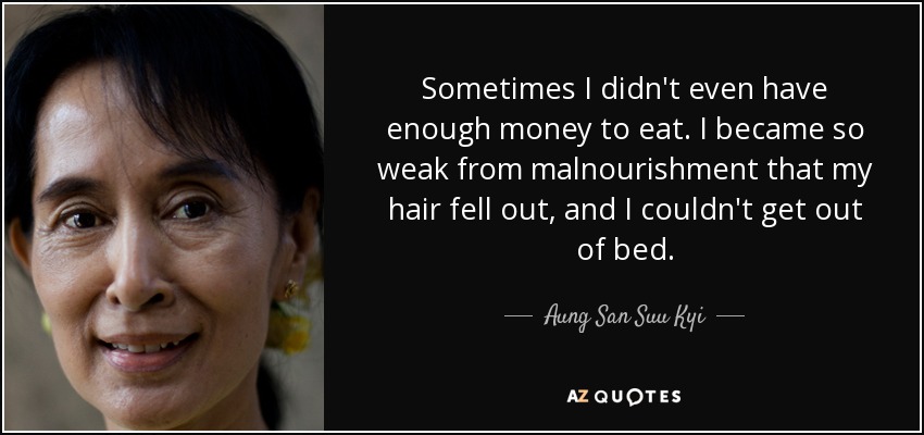 Sometimes I didn't even have enough money to eat. I became so weak from malnourishment that my hair fell out, and I couldn't get out of bed. - Aung San Suu Kyi