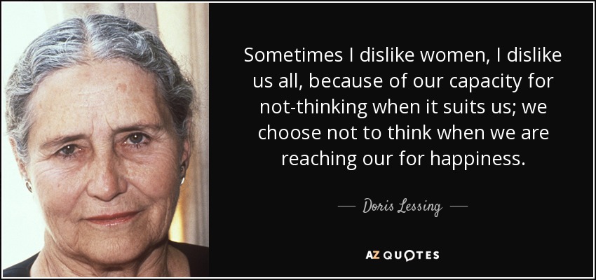 Sometimes I dislike women, I dislike us all, because of our capacity for not-thinking when it suits us; we choose not to think when we are reaching our for happiness. - Doris Lessing